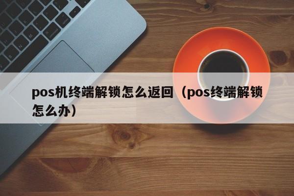 pos机终端解锁怎么返回（pos终端解锁怎么办）