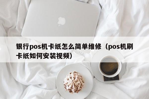 银行pos机卡纸怎么简单维修（pos机刷卡纸如何安装视频）