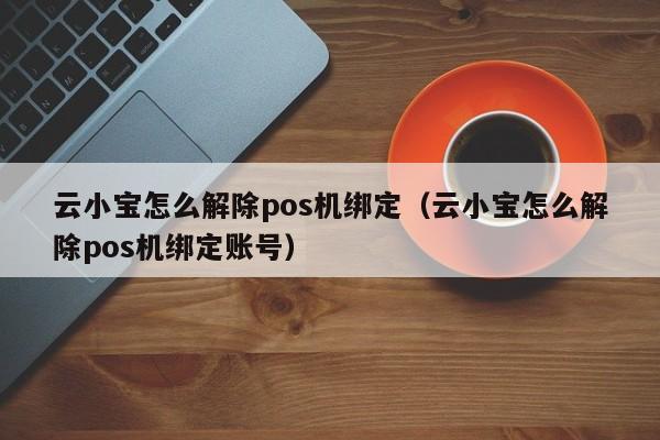 云小宝怎么解除pos机绑定（云小宝怎么解除pos机绑定账号）