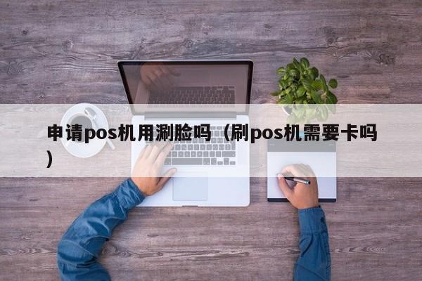 申请pos机用涮脸吗（刷pos机需要卡吗）