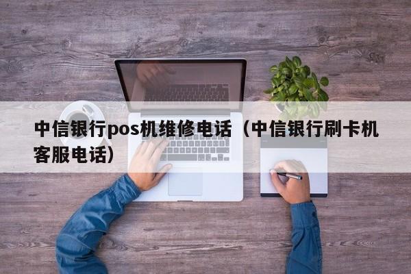 中信银行pos机维修电话（中信银行刷卡机客服电话）