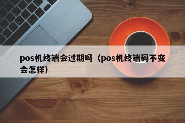 pos机终端会过期吗（pos机终端码不变会怎样）