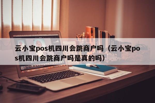 云小宝pos机四川会跳商户吗（云小宝pos机四川会跳商户吗是真的吗）