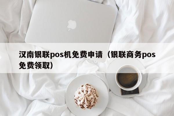 汉南银联pos机免费申请（银联商务pos免费领取）