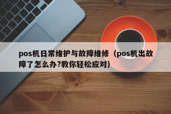 pos机日常维护与故障维修（pos机出故障了怎么办?教你轻松应对）