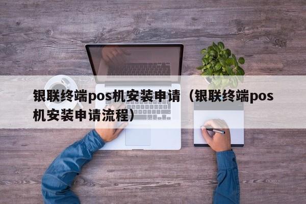 银联终端pos机安装申请（银联终端pos机安装申请流程）