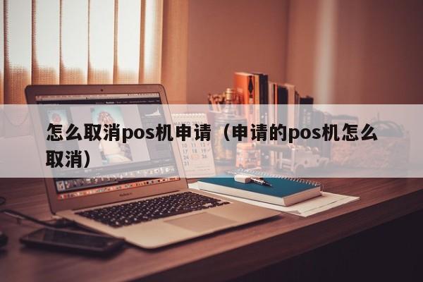 怎么取消pos机申请（申请的pos机怎么取消）