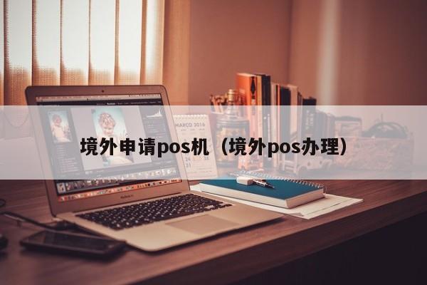 境外申请pos机（境外pos办理）