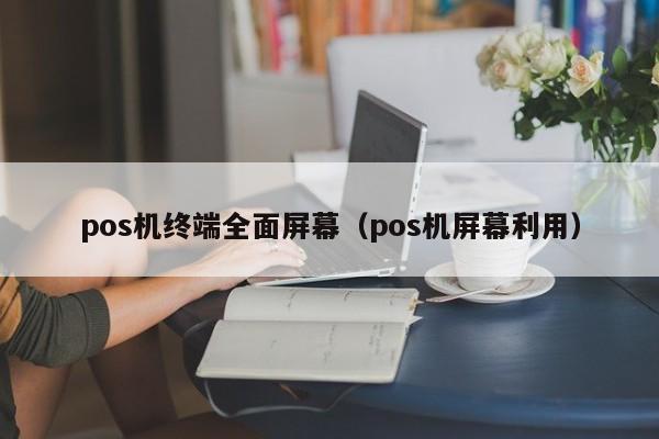 pos机终端全面屏幕（pos机屏幕利用）