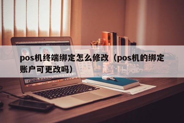 pos机终端绑定怎么修改（pos机的绑定账户可更改吗）