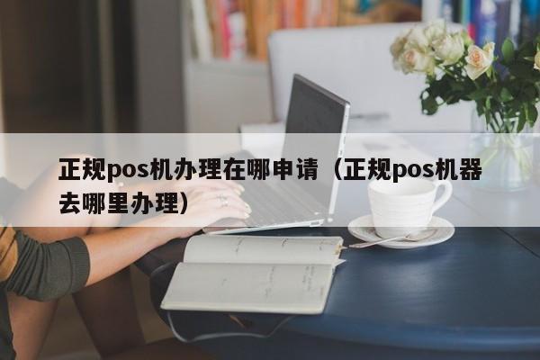 正规pos机办理在哪申请（正规pos机器去哪里办理）