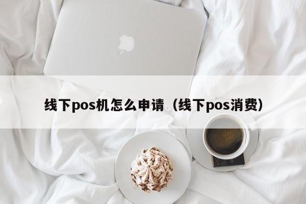 线下pos机怎么申请（线下pos消费）