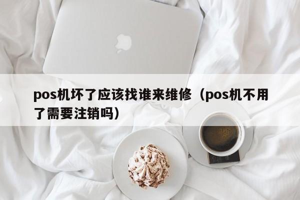 pos机坏了应该找谁来维修（pos机不用了需要注销吗）