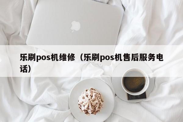 乐刷pos机维修（乐刷pos机售后服务电话）