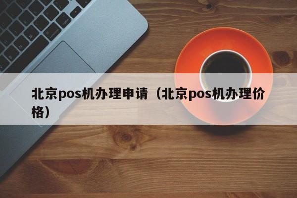 北京pos机办理申请（北京pos机办理价格）