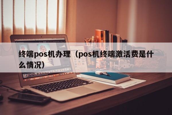 终端pos机办理（pos机终端激活费是什么情况）