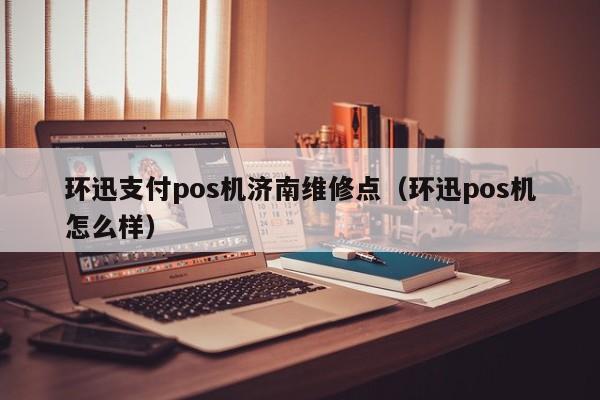 环迅支付pos机济南维修点（环迅pos机怎么样）