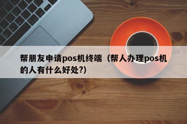 帮朋友申请pos机终端（帮人办理pos机的人有什么好处?）