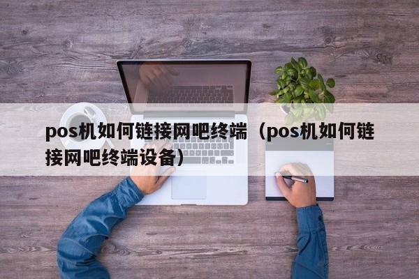 pos机如何链接网吧终端（pos机如何链接网吧终端设备）