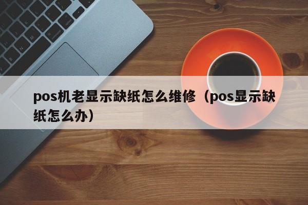 pos机老显示缺纸怎么维修（pos显示缺纸怎么办）