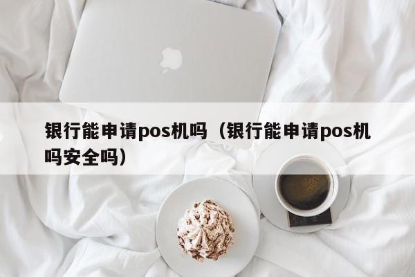 银行能申请pos机吗（银行能申请pos机吗安全吗）