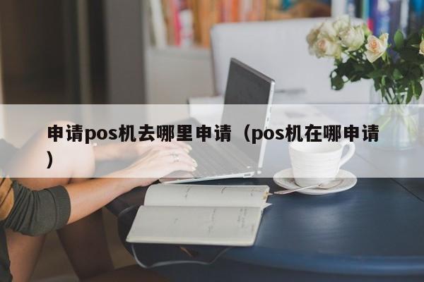 申请pos机去哪里申请（pos机在哪申请）