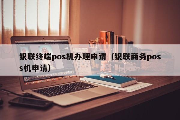 银联终端pos机办理申请（银联商务poss机申请）