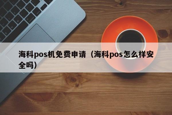 海科pos机免费申请（海科pos怎么样安全吗）