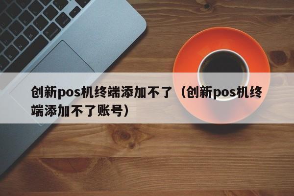 创新pos机终端添加不了（创新pos机终端添加不了账号）