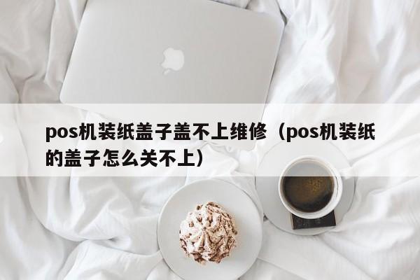 pos机装纸盖子盖不上维修（pos机装纸的盖子怎么关不上）