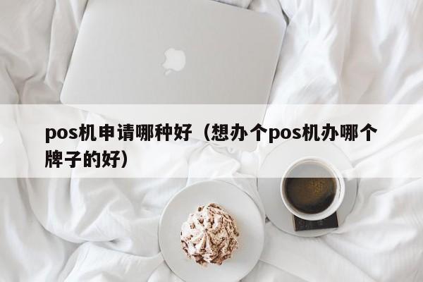 pos机申请哪种好（想办个pos机办哪个牌子的好）