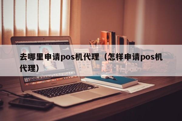 去哪里申请pos机代理（怎样申请pos机代理）