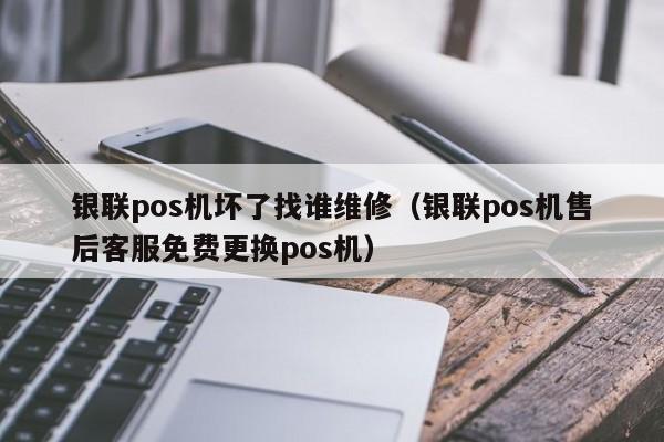 银联pos机坏了找谁维修（银联pos机售后客服免费更换pos机）