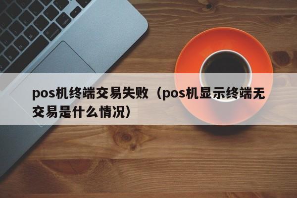 pos机终端交易失败（pos机显示终端无交易是什么情况）