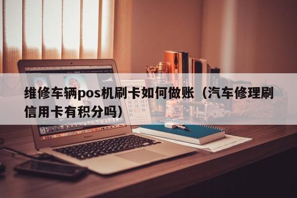 维修车辆pos机刷卡如何做账（汽车修理刷信用卡有积分吗）