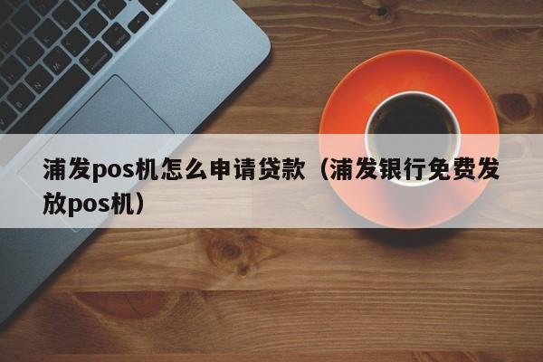 浦发pos机怎么申请贷款（浦发银行免费发放pos机）