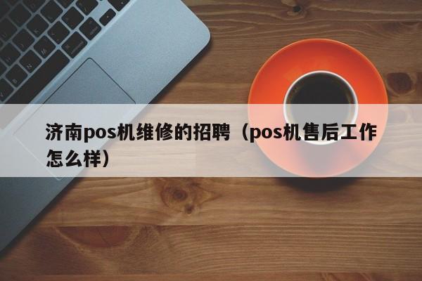 济南pos机维修的招聘（pos机售后工作怎么样）