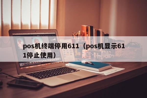 pos机终端停用611（pos机显示611停止使用）