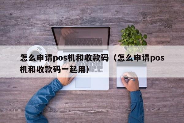 怎么申请pos机和收款码（怎么申请pos机和收款码一起用）