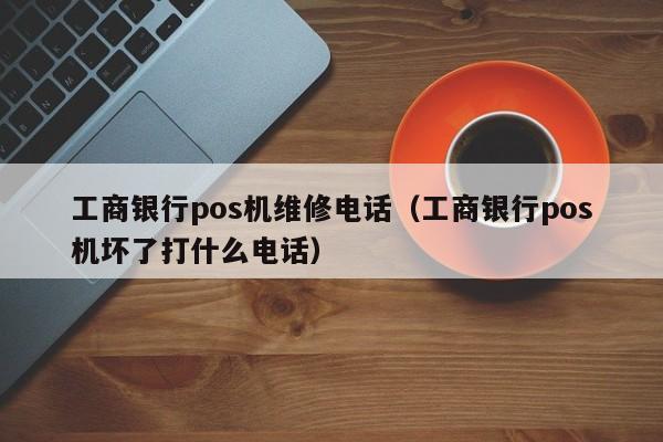 工商银行pos机维修电话（工商银行pos机坏了打什么电话）