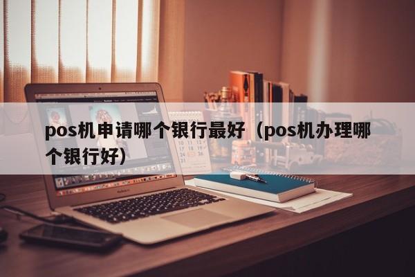 pos机申请哪个银行最好（pos机办理哪个银行好）