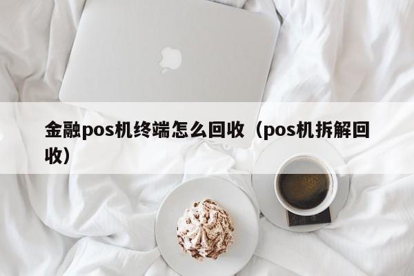 金融pos机终端怎么回收（pos机拆解回收）