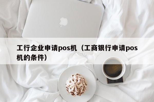 工行企业申请pos机（工商银行申请pos机的条件）