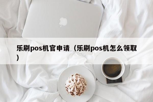 乐刷pos机官申请（乐刷pos机怎么领取）