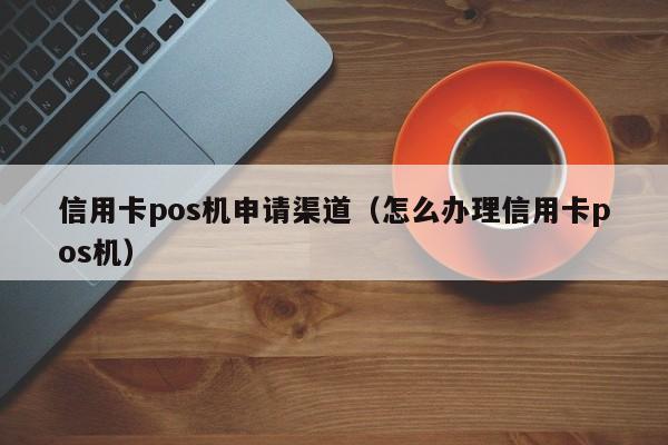 信用卡pos机申请渠道（怎么办理信用卡pos机）