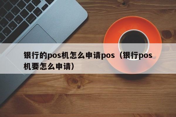 银行的pos机怎么申请pos（银行pos机要怎么申请）