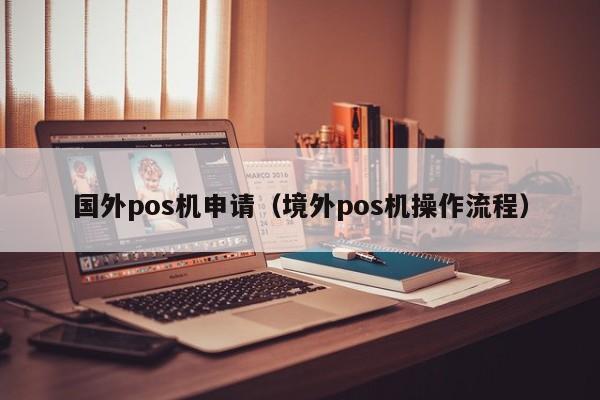 国外pos机申请（境外pos机操作流程）