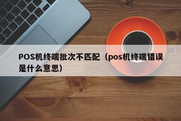 POS机终端批次不匹配（pos机终端错误是什么意思）