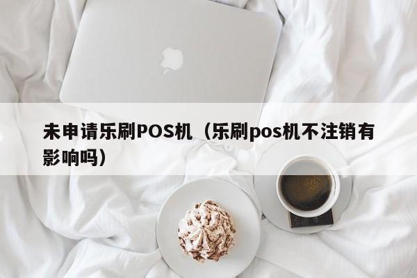 未申请乐刷POS机（乐刷pos机不注销有影响吗）