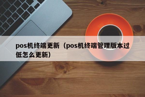 pos机终端更新（pos机终端管理版本过低怎么更新）